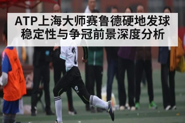 ATP上海大师赛鲁德硬地发球稳定性与争冠前景深度分析