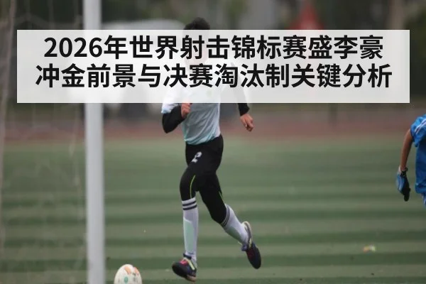 2026年世界射击锦标赛盛李豪冲金前景与决赛淘汰制关键分析